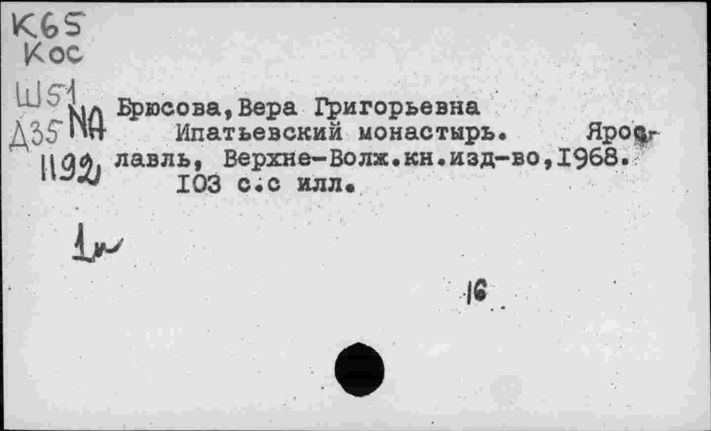 ﻿KGS
Кос
Id S i
ASfNft
Брюсова,Вера Григорьевна
Ипатьевский монастырь. Ярославль , Верхнє-Волж.кн.изд-во,1968.
103 с;с илл.